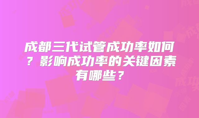 成都三代试管成功率如何？影响成功率的关键因素有哪些？