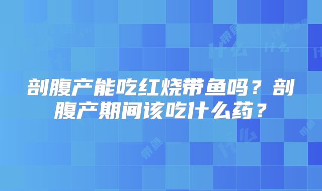 剖腹产能吃红烧带鱼吗？剖腹产期间该吃什么药？