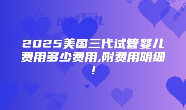 2025美国三代试管婴儿费用多少费用,附费用明细!