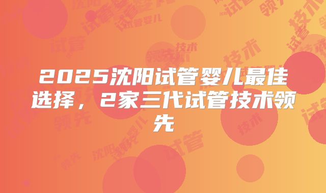 2025沈阳试管婴儿最佳选择，2家三代试管技术领先