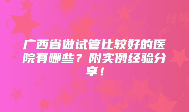 广西省做试管比较好的医院有哪些？附实例经验分享！