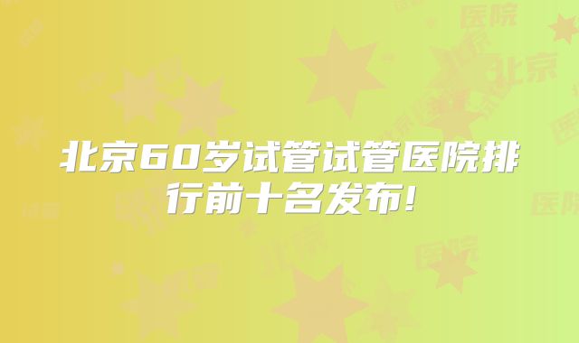 北京60岁试管试管医院排行前十名发布!