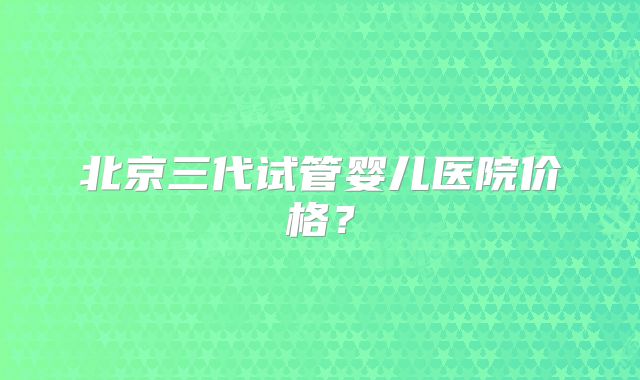 北京三代试管婴儿医院价格？