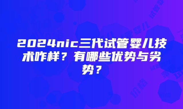 2024nic三代试管婴儿技术咋样?有哪些优势与劣势?