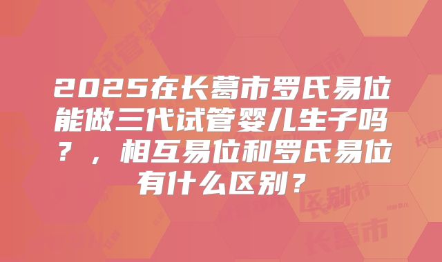 2025在长葛市罗氏易位能做三代试管婴儿生子吗?,相互易位和罗氏易位有什么区别?