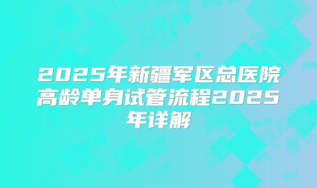 2025年新疆军区总医院高龄单身试管流程2025年详解