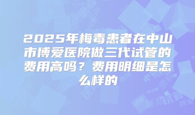2025年梅毒患者在中山市博爱医院做三代试管的费用高吗?费用明细是怎么样的
