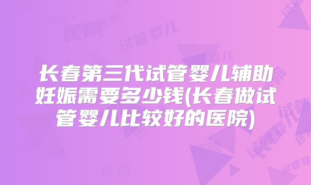 长春第三代试管婴儿辅助妊娠需要多少钱(长春做试管婴儿比较好的医院)