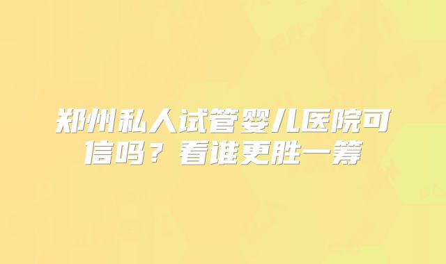 郑州私人试管婴儿医院可信吗？看谁更胜一筹