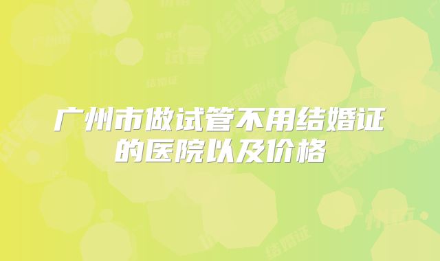 广州市做试管不用结婚证的医院以及价格
