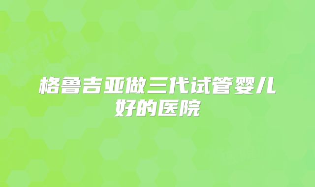 格鲁吉亚做三代试管婴儿好的医院