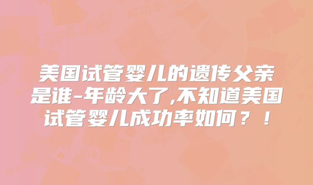 美国试管婴儿的遗传父亲是谁-年龄大了,不知道美国试管婴儿成功率如何？！