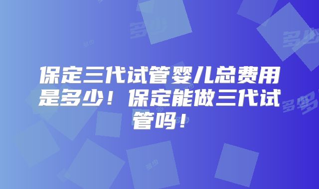 保定三代试管婴儿总费用是多少！保定能做三代试管吗！