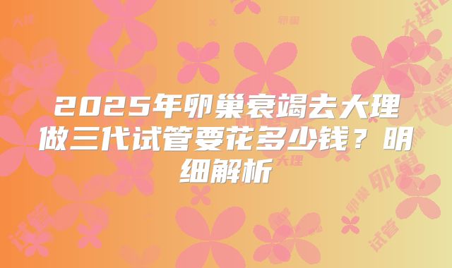 2025年卵巢衰竭去大理做三代试管要花多少钱？明细解析