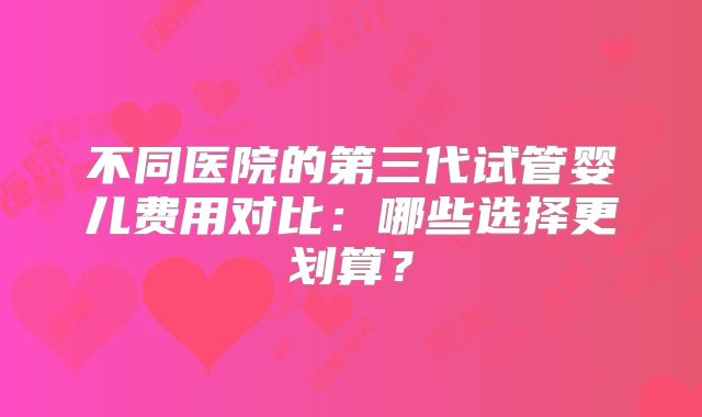 不同医院的第三代试管婴儿费用对比：哪些选择更划算？