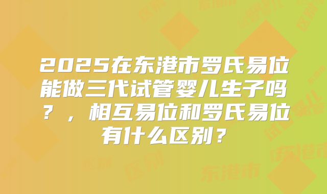 2025在东港市罗氏易位能做三代试管婴儿生子吗？，相互易位和罗氏易位有什么区别？