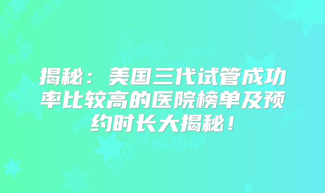 揭秘：美国三代试管成功率比较高的医院榜单及预约时长大揭秘！