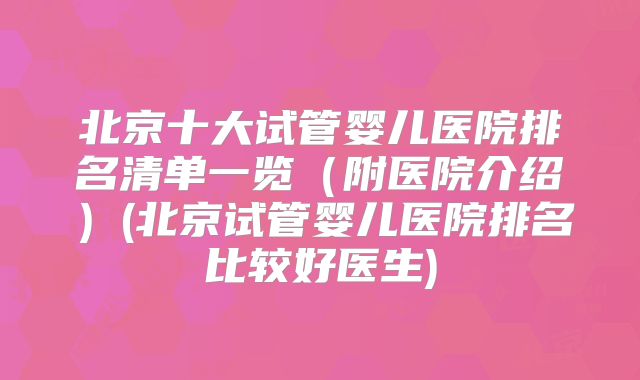 北京十大试管婴儿医院排名清单一览（附医院介绍）(北京试管婴儿医院排名比较好医生)