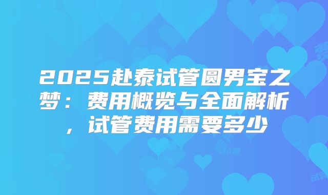 2025赴泰试管圆男宝之梦:费用概览与全面解析,试管费用需要多少
