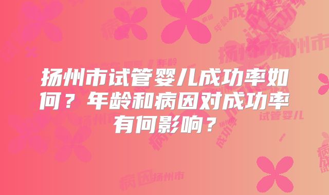 扬州市试管婴儿成功率如何？年龄和病因对成功率有何影响？