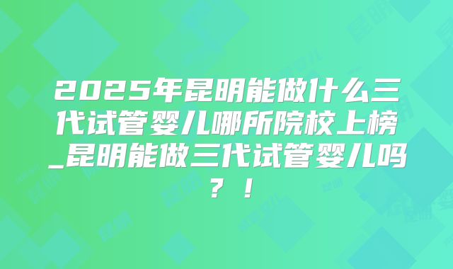 2025年昆明能做什么三代试管婴儿哪所院校上榜_昆明能做三代试管婴儿吗？！