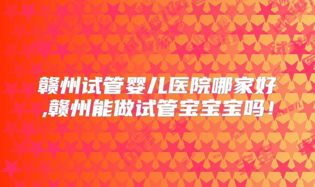 赣州试管婴儿医院哪家好,赣州能做试管宝宝宝吗！