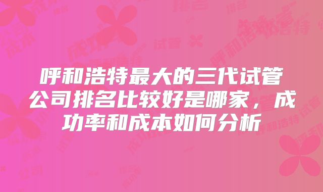 呼和浩特最大的三代试管公司排名比较好是哪家，成功率和成本如何分析