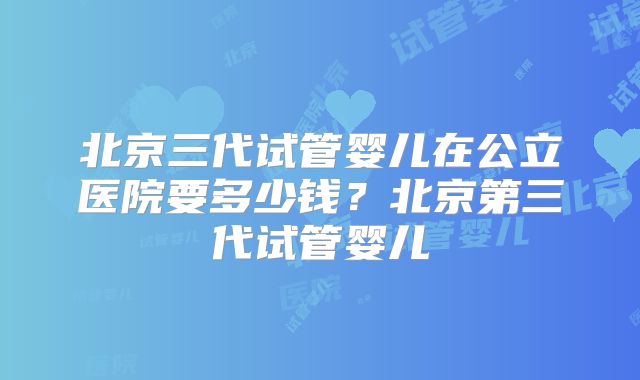 北京三代试管婴儿在公立医院要多少钱？北京第三代试管婴儿