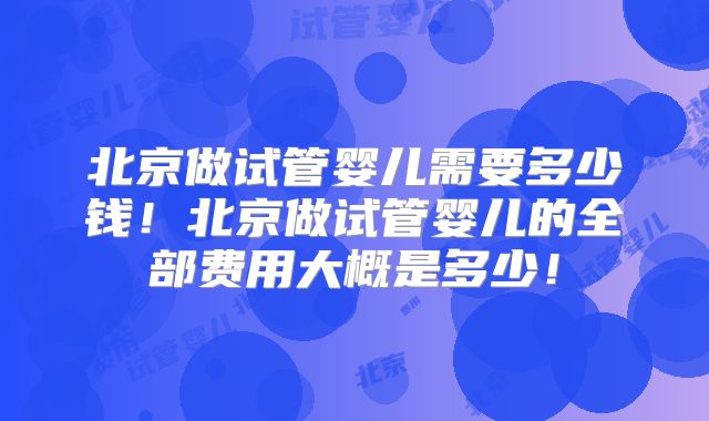 北京做试管婴儿需要多少钱！北京做试管婴儿的全部费用大概是多少！