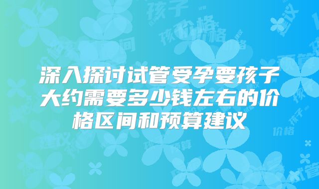 深入探讨试管受孕要孩子大约需要多少钱左右的价格区间和预算建议