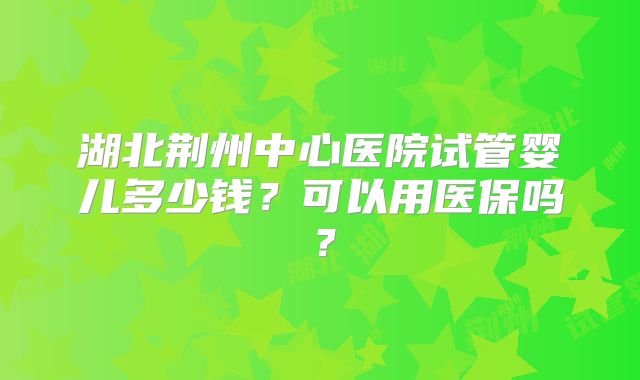 湖北荆州中心医院试管婴儿多少钱？可以用医保吗？