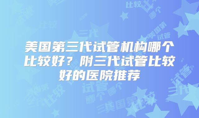 美国第三代试管机构哪个比较好?附三代试管比较好的医院推荐