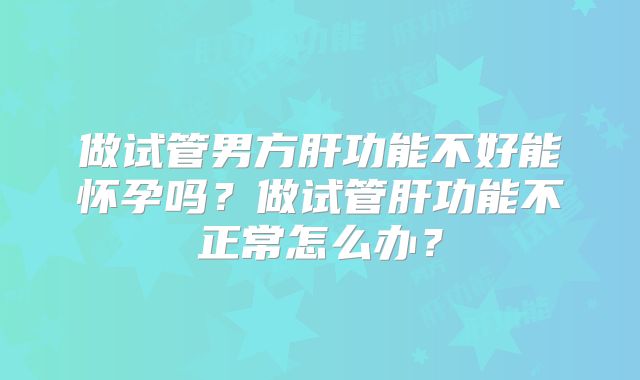 做试管男方肝功能不好能怀孕吗?做试管肝功能不正常怎么办?
