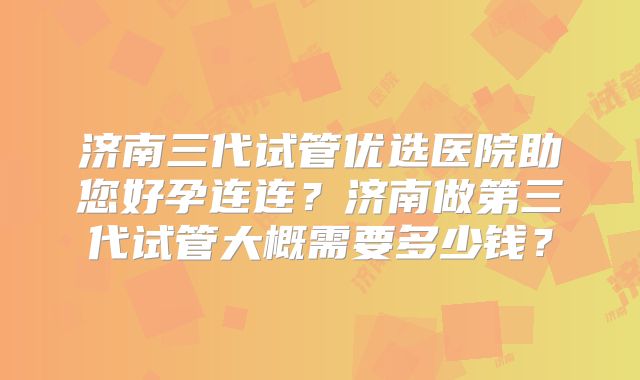 济南三代试管优选医院助您好孕连连？济南做第三代试管大概需要多少钱？