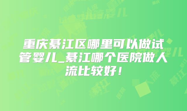 重庆綦江区哪里可以做试管婴儿_綦江哪个医院做人流比较好！