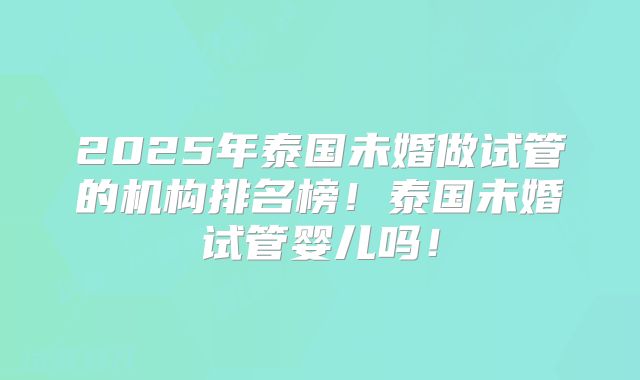 2025年泰国未婚做试管的机构排名榜！泰国未婚试管婴儿吗！