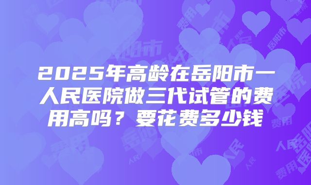 2025年高龄在岳阳市一人民医院做三代试管的费用高吗？要花费多少钱