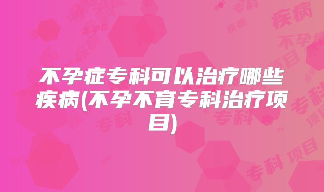 不孕症专科可以治疗哪些疾病(不孕不育专科治疗项目)