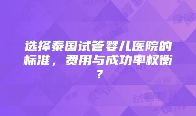 选择泰国试管婴儿医院的标准，费用与成功率权衡？
