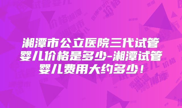 湘潭市公立医院三代试管婴儿价格是多少-湘潭试管婴儿费用大约多少！