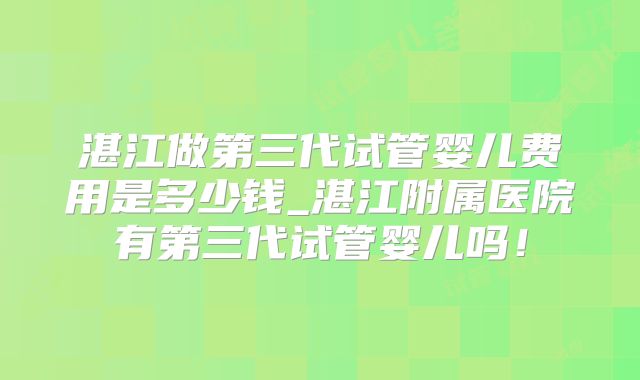 湛江做第三代试管婴儿费用是多少钱_湛江附属医院有第三代试管婴儿吗！