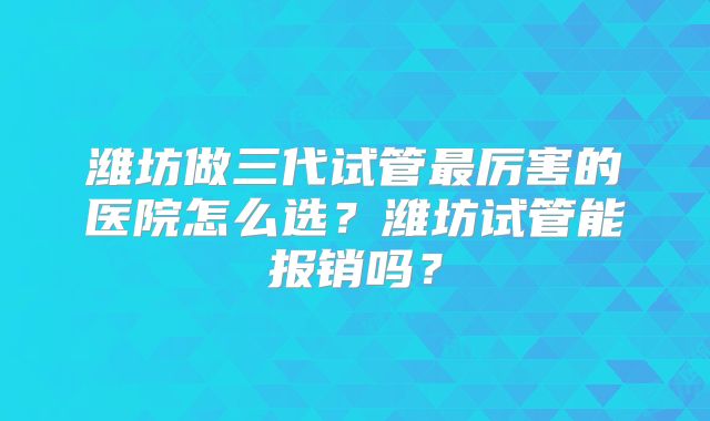 潍坊做三代试管最厉害的医院怎么选？潍坊试管能报销吗？