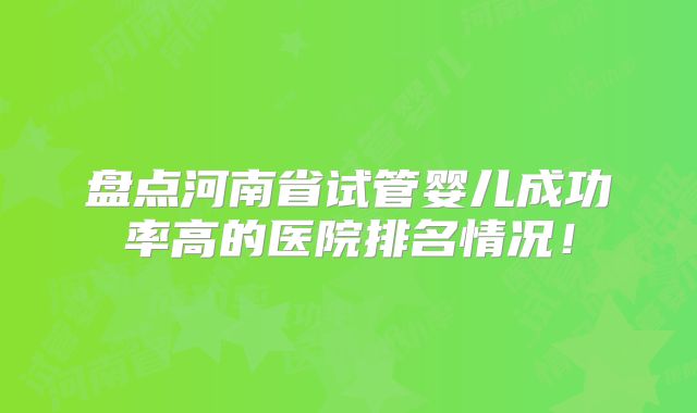 盘点河南省试管婴儿成功率高的医院排名情况！