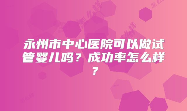 永州市中心医院可以做试管婴儿吗？成功率怎么样？