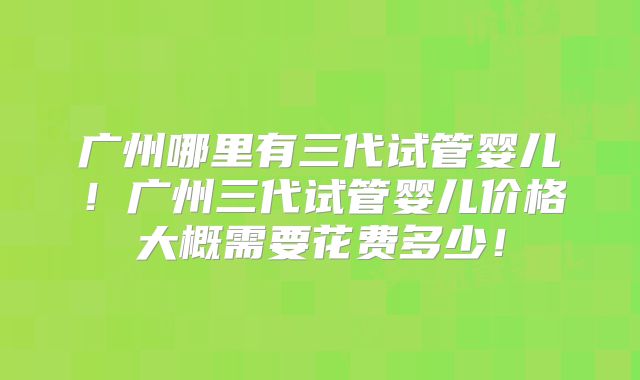 广州哪里有三代试管婴儿！广州三代试管婴儿价格大概需要花费多少！