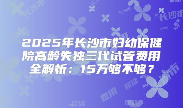 2025年长沙市妇幼保健院高龄失独三代试管费用全解析：15万够不够？