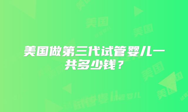 美国做第三代试管婴儿一共多少钱?