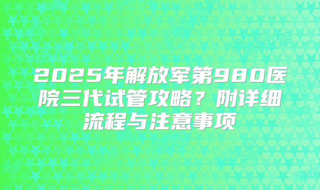 2025年解放军第980医院三代试管攻略？附详细流程与注意事项