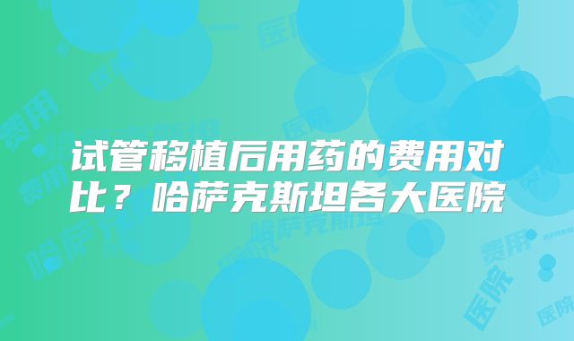 试管移植后用药的费用对比？哈萨克斯坦各大医院