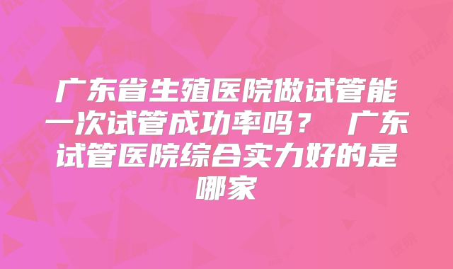 广东省生殖医院做试管能一次试管成功率吗？ 广东试管医院综合实力好的是哪家